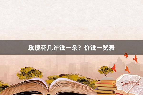 玫瑰花几许钱一朵?价钱一览表
